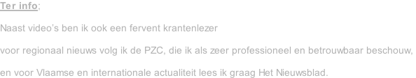 Ter info;  Naast video’s ben ik ook een fervent krantenlezer   voor regionaal nieuws volg ik de PZC, die ik als zeer professioneel en betrouwbaar beschouw,   en voor Vlaamse en internationale actualiteit lees ik graag Het Nieuwsblad.