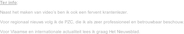 Ter info;  Naast het maken van video’s ben ik ook een fervent krantenlezer.  Voor regionaal nieuws volg ik de PZC, die ik als zeer professioneel en betrouwbaar beschouw.  Voor Vlaamse en internationale actualiteit lees ik graag Het Nieuwsblad.